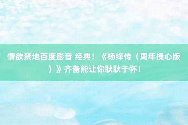   情欲禁地百度影音 经典！《杨绛传（周年操心版）》齐备能让你耿耿于怀！