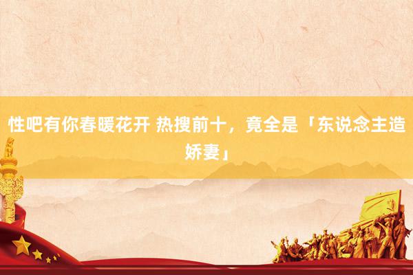   性吧有你春暖花开 热搜前十，竟全是「东说念主造娇妻」