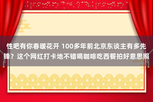   性吧有你春暖花开 100多年前北京东谈主有多先锋？这个网红打卡地不错喝咖啡吃西餐拍好意思照