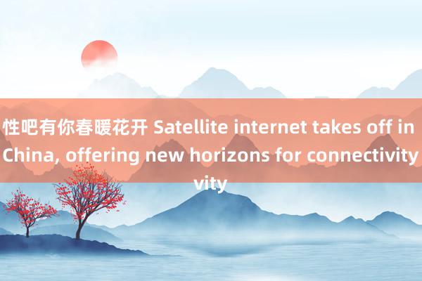   性吧有你春暖花开 Satellite internet takes off in China, offering new horizons for connectivity