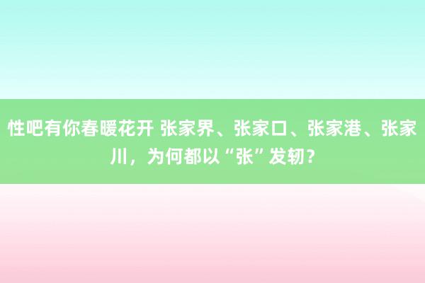   性吧有你春暖花开 张家界、张家口、张家港、张家川，为何都以“张”发轫？