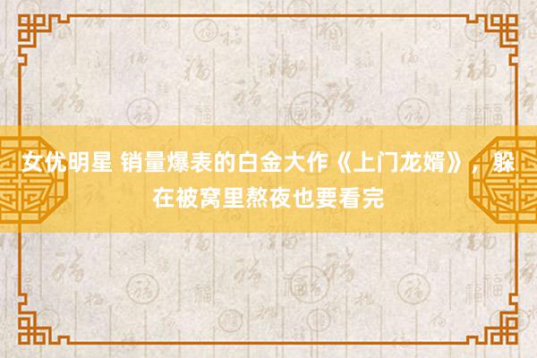   女优明星 销量爆表的白金大作《上门龙婿》，躲在被窝里熬夜也要看完