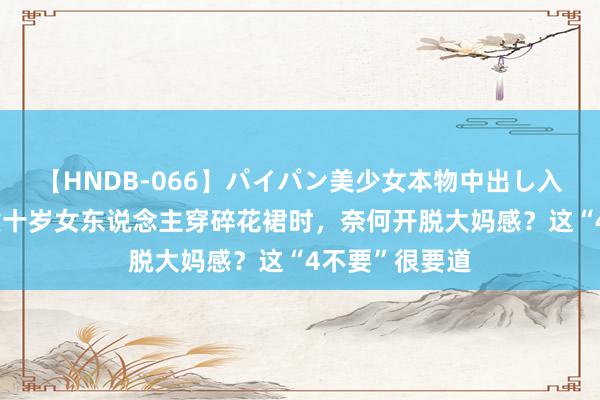   【HNDB-066】パイパン美少女本物中出し入学式！！ 五六十岁女东说念主穿碎花裙时，奈何开脱大妈感？这“4不要”很要道