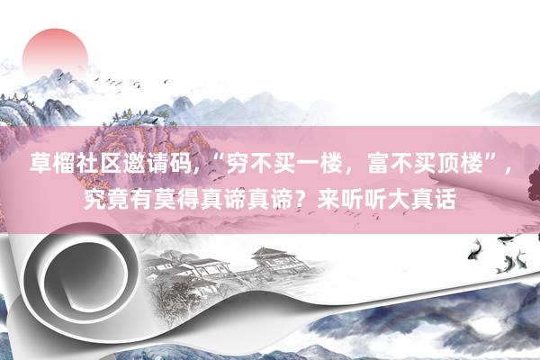   草榴社区邀请码, “穷不买一楼，富不买顶楼”，究竟有莫得真谛真谛？来听听大真话