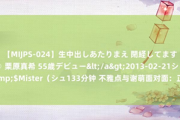   【MIJPS-024】生中出しあたりまえ 閉経してますから！ 奇跡の美魔○ 栗原真希 55歳デビュー</a>2013-02-21シュガーワークス&$Mister（シュ133分钟 不雅点与谢萌面对面：正佳跟期间作念一又友 | 博鳌生力军·生意篇