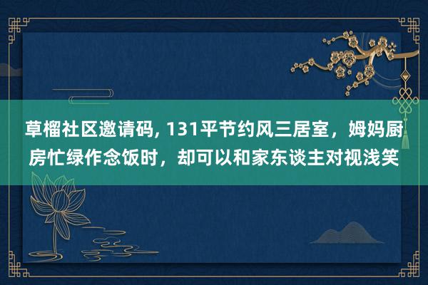   草榴社区邀请码, 131平节约风三居室，姆妈厨房忙绿作念饭时，却可以和家东谈主对视浅笑