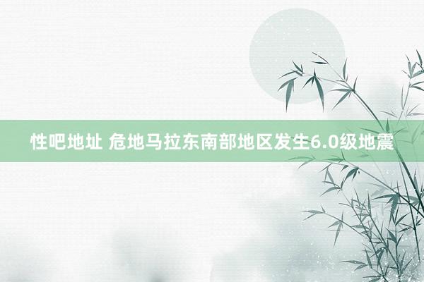   性吧地址 危地马拉东南部地区发生6.0级地震