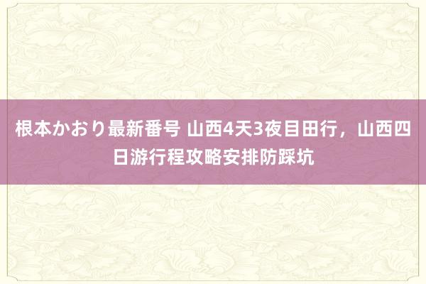   根本かおり最新番号 山西4天3夜目田行，山西四日游行程攻略安排防踩坑