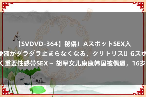   【SVDVD-364】秘儀！AスポットSEX入門 ～刺激した瞬間から愛液がダラダラ止まらなくなる、クリトリス・Gスポットに続く重要性感帯SEX～ 胡军女儿康康韩国被偶遇，16岁肩宽背厚身高快到天花板，姿色熟悉