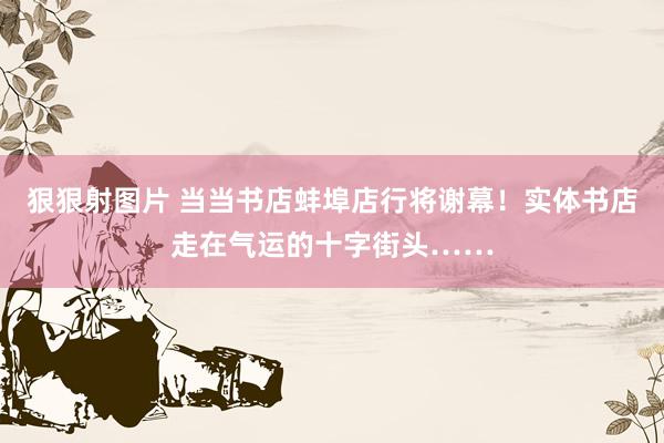   狠狠射图片 当当书店蚌埠店行将谢幕！实体书店走在气运的十字街头……