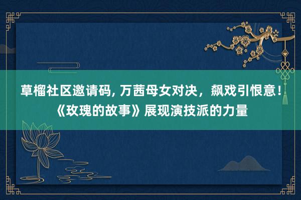   草榴社区邀请码, 万茜母女对决，飙戏引恨意！《玫瑰的故事》展现演技派的力量