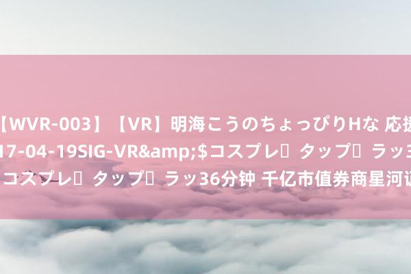   【WVR-003】【VR】明海こうのちょっぴりHな 応援 VR</a>2017-04-19SIG-VR&$コスプレ・タップ・ラッ36分钟 千亿市值券商星河证券，涨停
