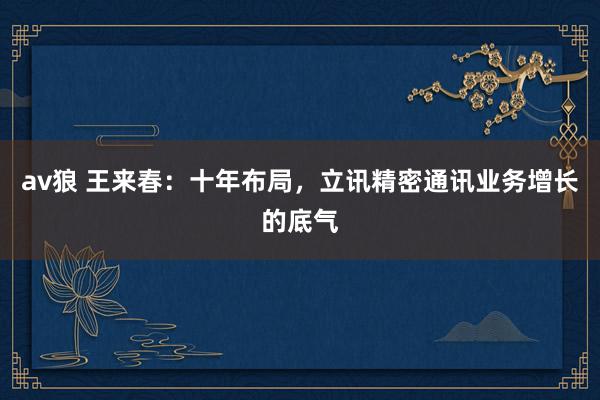   av狼 王来春：十年布局，立讯精密通讯业务增长的底气