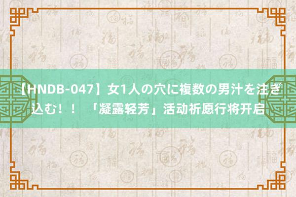   【HNDB-047】女1人の穴に複数の男汁を注ぎ込む！！ 「凝露轻芳」活动祈愿行将开启