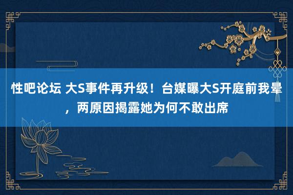   性吧论坛 大S事件再升级！台媒曝大S开庭前我晕，两原因揭露她为何不敢出席