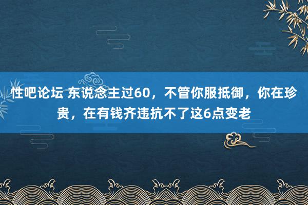   性吧论坛 东说念主过60，不管你服抵御，你在珍贵，在有钱齐违抗不了这6点变老