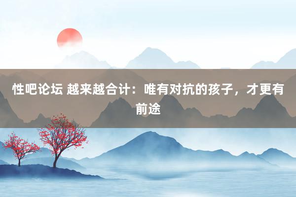   性吧论坛 越来越合计：唯有对抗的孩子，才更有前途