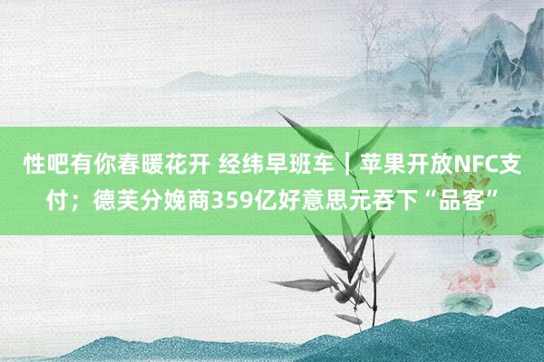   性吧有你春暖花开 经纬早班车｜苹果开放NFC支付；德芙分娩商359亿好意思元吞下“品客”