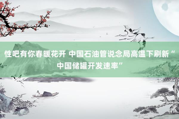   性吧有你春暖花开 中国石油管说念局高温下刷新“中国储罐开发速率”