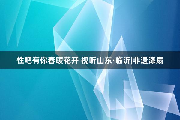   性吧有你春暖花开 视听山东·临沂|非遗漆扇