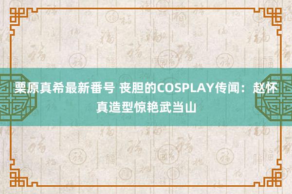   栗原真希最新番号 丧胆的COSPLAY传闻：赵怀真造型惊艳武当山