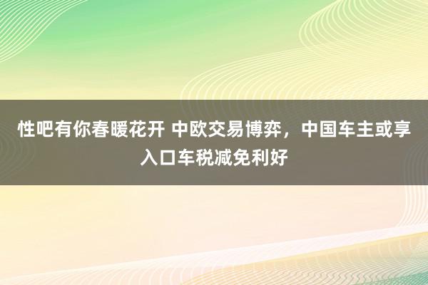   性吧有你春暖花开 中欧交易博弈，中国车主或享入口车税减免利好