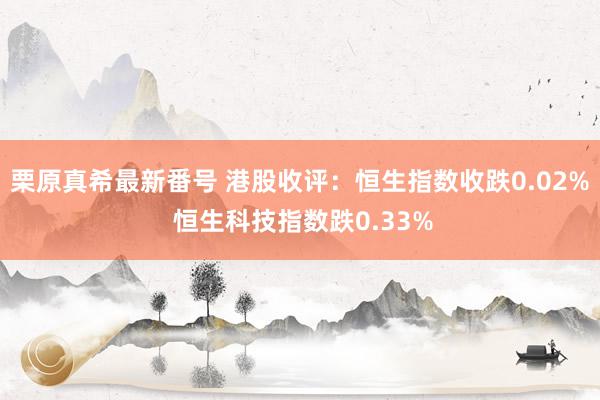   栗原真希最新番号 港股收评：恒生指数收跌0.02% 恒生科技指数跌0.33%