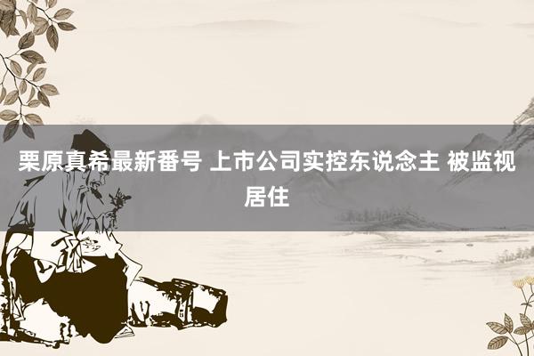   栗原真希最新番号 上市公司实控东说念主 被监视居住