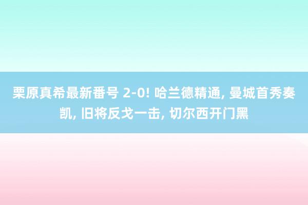   栗原真希最新番号 2-0! 哈兰德精通, 曼城首秀奏凯, 旧将反戈一击, 切尔西开门黑