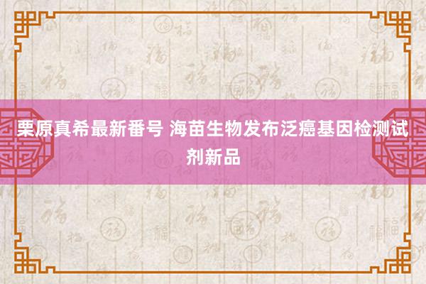   栗原真希最新番号 海苗生物发布泛癌基因检测试剂新品