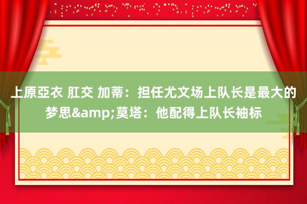   上原亞衣 肛交 加蒂：担任尤文场上队长是最大的梦思&莫塔：他配得上队长袖标