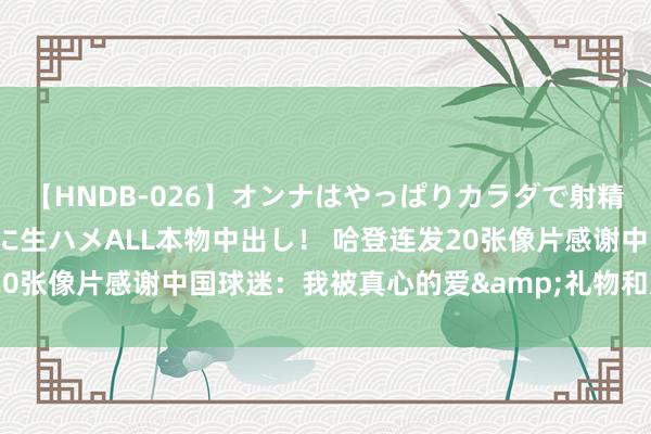  【HNDB-026】オンナはやっぱりカラダで射精する 厳選美巨乳ボディに生ハメALL本物中出し！ 哈登连发20张像片感谢中国球迷：我被真心的爱&礼物和支援并吞了