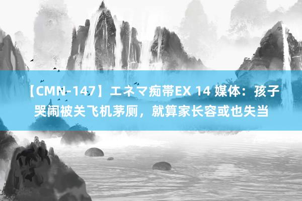   【CMN-147】エネマ痴帯EX 14 媒体：孩子哭闹被关飞机茅厕，就算家长容或也失当