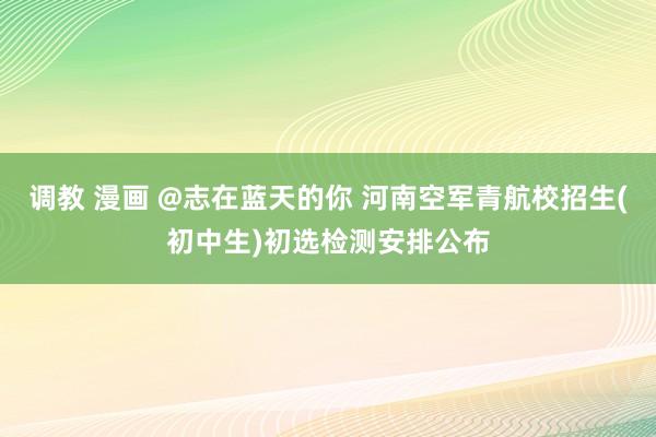   调教 漫画 @志在蓝天的你 河南空军青航校招生(初中生)初选检测安排公布