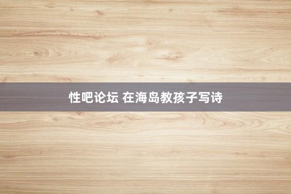   性吧论坛 在海岛教孩子写诗