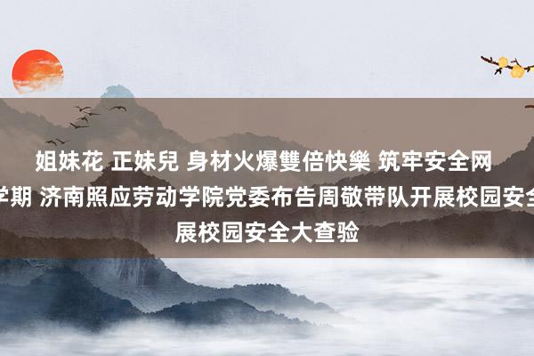   姐妹花 正妹兒 身材火爆雙倍快樂 筑牢安全网 护航新学期 济南照应劳动学院党委布告周敬带队开展校园安全大查验