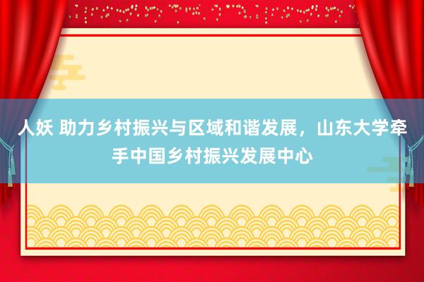   人妖 助力乡村振兴与区域和谐发展，山东大学牵手中国乡村振兴发展中心