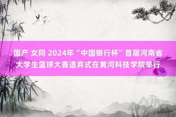  国产 女同 2024年“中国银行杯”首届河南省大学生篮球大赛遗弃式在黄河科技学院举行