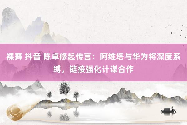   裸舞 抖音 陈卓修起传言：阿维塔与华为将深度系缚，链接强化计谋合作