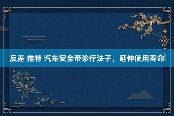   反差 推特 汽车安全带诊疗法子，延伸使用寿命