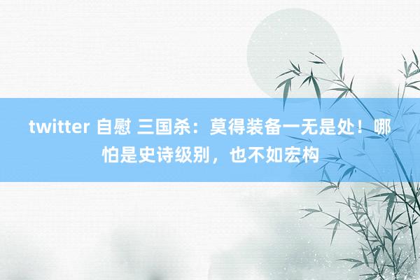   twitter 自慰 三国杀：莫得装备一无是处！哪怕是史诗级别，也不如宏构