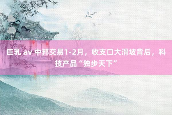   巨乳 av 中邦交易1-2月，收支口大滑坡背后，科技产品“独步天下”