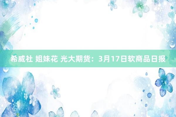   希威社 姐妹花 光大期货：3月17日软商品日报