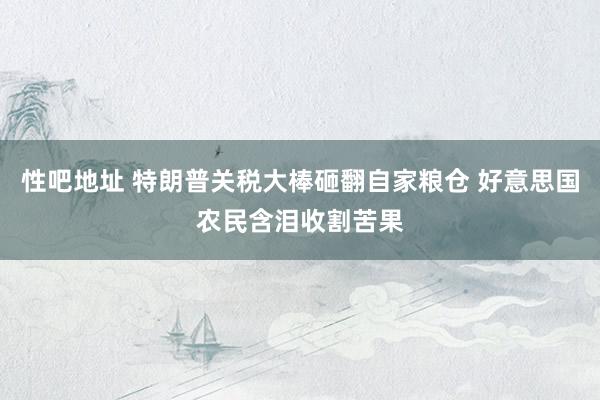   性吧地址 特朗普关税大棒砸翻自家粮仓 好意思国农民含泪收割苦果