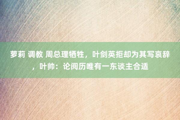   萝莉 调教 周总理牺牲，叶剑英拒却为其写哀辞，叶帅：论阅历唯有一东谈主合适