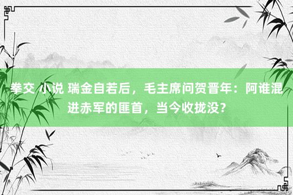   拳交 小说 瑞金自若后，毛主席问贺晋年：阿谁混进赤军的匪首，当今收拢没？