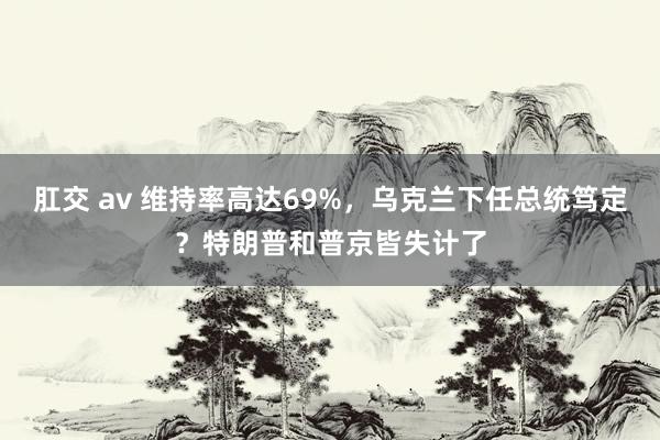  肛交 av 维持率高达69%，乌克兰下任总统笃定？特朗普和普京皆失计了