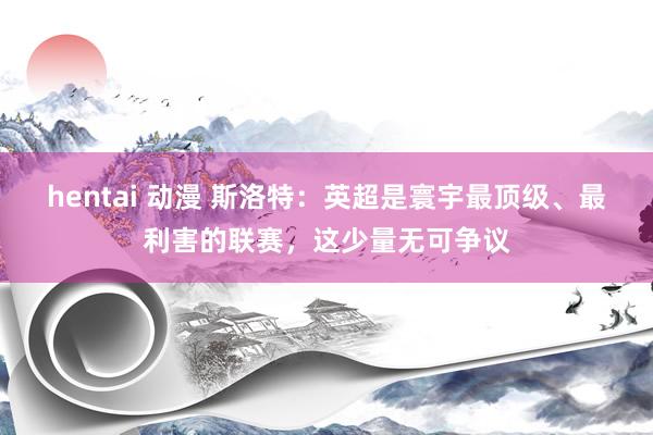   hentai 动漫 斯洛特：英超是寰宇最顶级、最利害的联赛，这少量无可争议