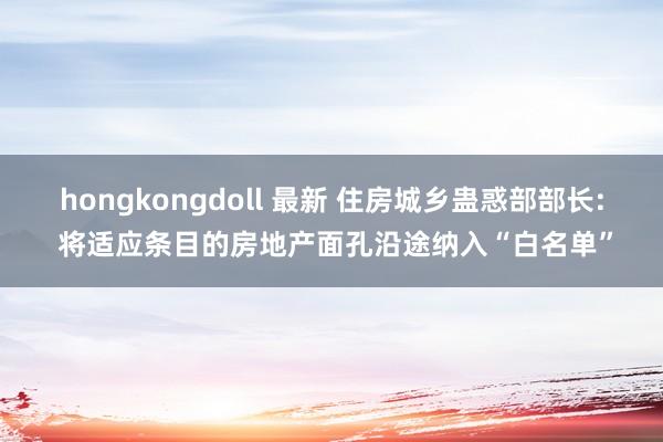   hongkongdoll 最新 住房城乡蛊惑部部长: 将适应条目的房地产面孔沿途纳入“白名单”