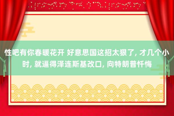   性吧有你春暖花开 好意思国这招太狠了, 才几个小时, 就逼得泽连斯基改口, 向特朗普忏悔